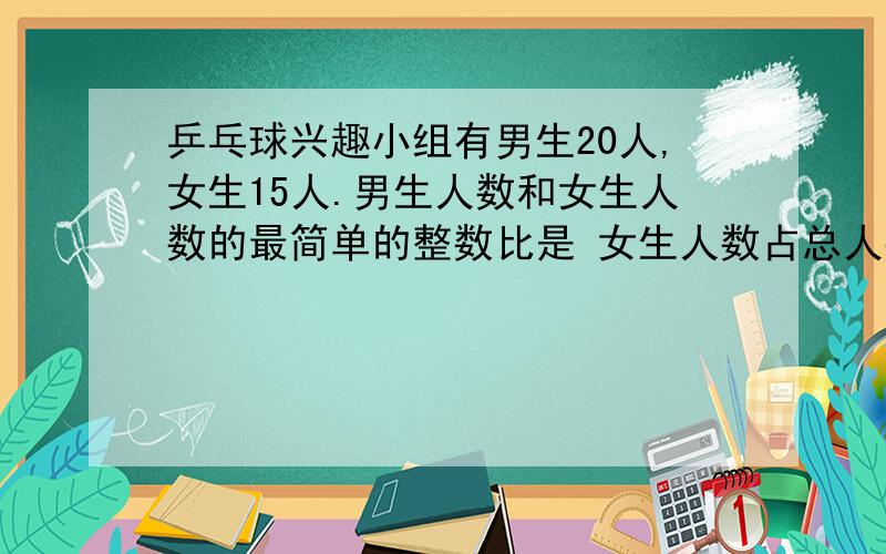 乒乓球兴趣小组有男生20人,女生15人.男生人数和女生人数的最简单的整数比是 女生人数占总人数的