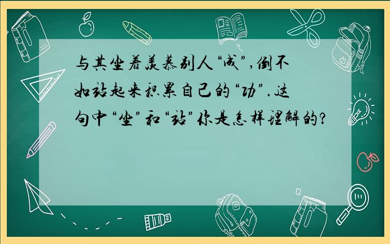 与其坐着羡慕别人“成”,倒不如站起来积累自己的“功”.这句中“坐”和“站”你是怎样理解的?