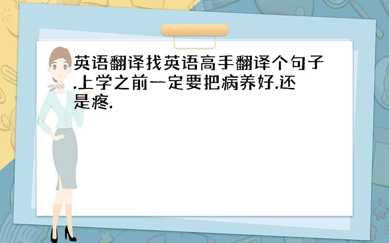 英语翻译找英语高手翻译个句子.上学之前一定要把病养好.还是疼.