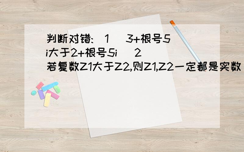 判断对错:(1) 3+根号5i大于2+根号5i (2) 若复数Z1大于Z2,则Z1,Z2一定都是实数 （3）若复数Z满足