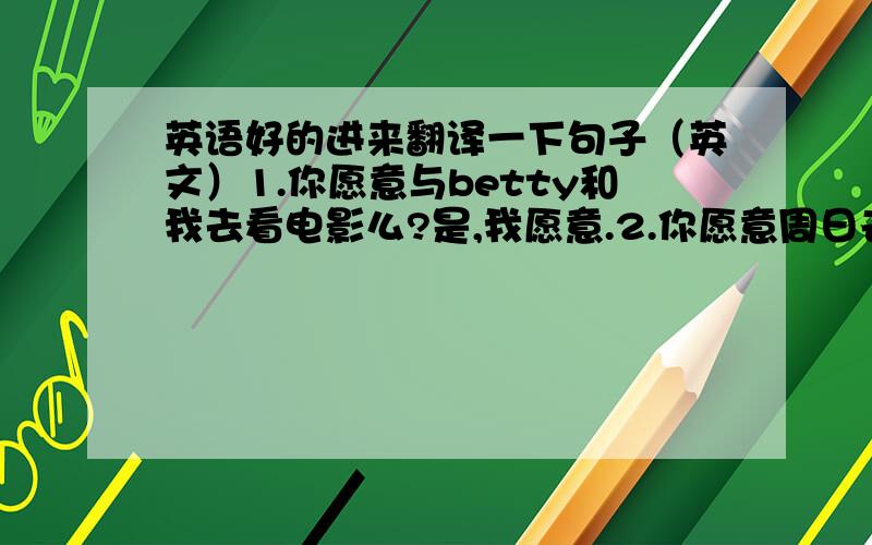 英语好的进来翻译一下句子（英文）1.你愿意与betty和我去看电影么?是,我愿意.2.你愿意周日去看足球赛么?对不起,我