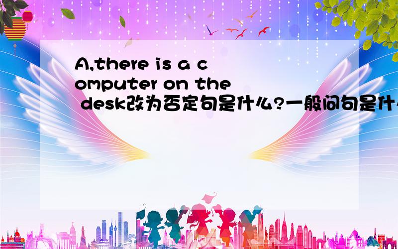 A,there is a computer on the desk改为否定句是什么?一般问句是什么?肯定,否定回答是什么