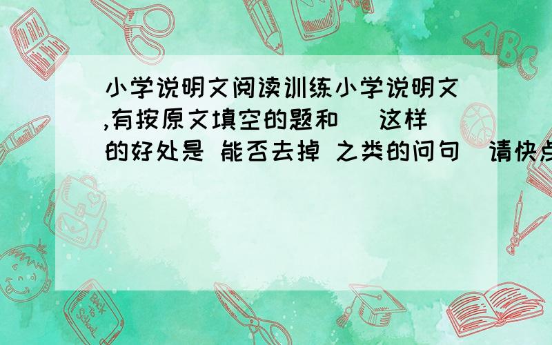 小学说明文阅读训练小学说明文,有按原文填空的题和 (这样的好处是 能否去掉 之类的问句）请快点,