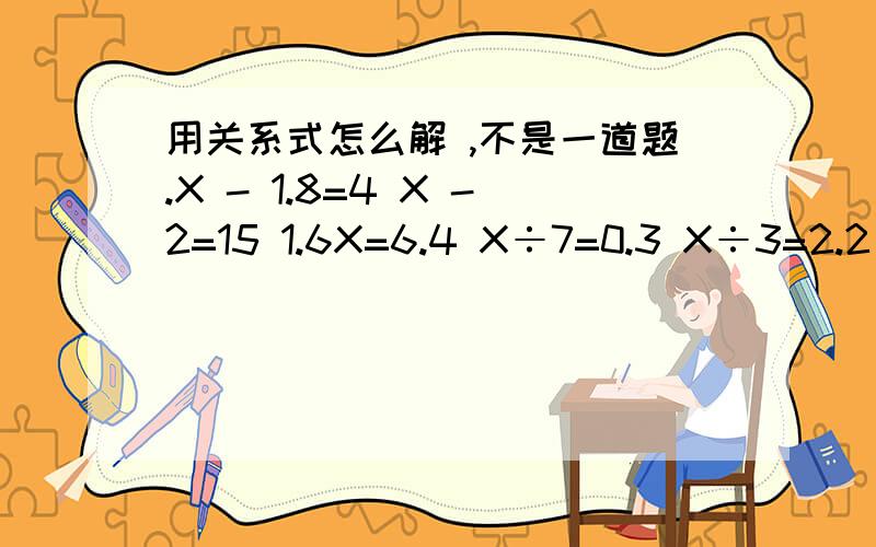 用关系式怎么解 ,不是一道题.X - 1.8=4 X -2=15 1.6X=6.4 X÷7=0.3 X÷3=2.2