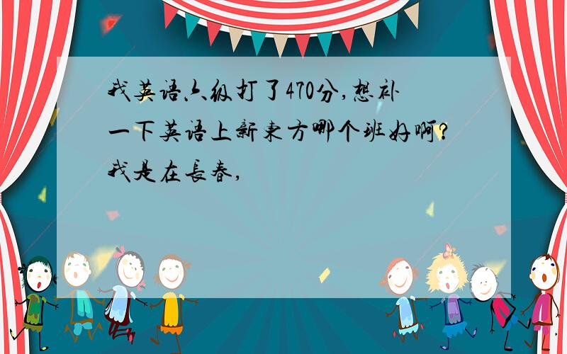 我英语六级打了470分,想补一下英语上新东方哪个班好啊?我是在长春,