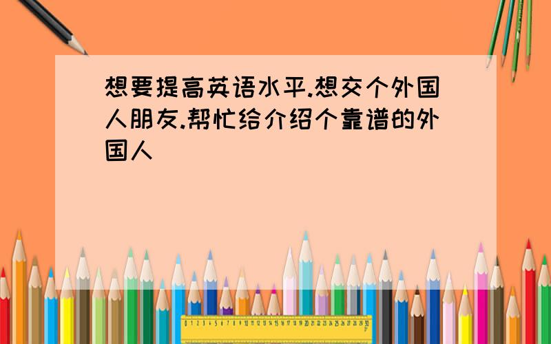 想要提高英语水平.想交个外国人朋友.帮忙给介绍个靠谱的外国人