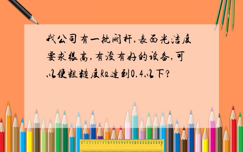 我公司有一批阀杆,表面光洁度要求很高,有没有好的设备,可以使粗糙度Ra达到0.4以下?