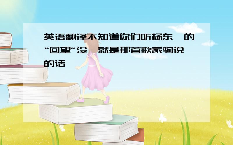 英语翻译不知道你们听杨东煜的“回望”没,就是那首歌家驹说的话