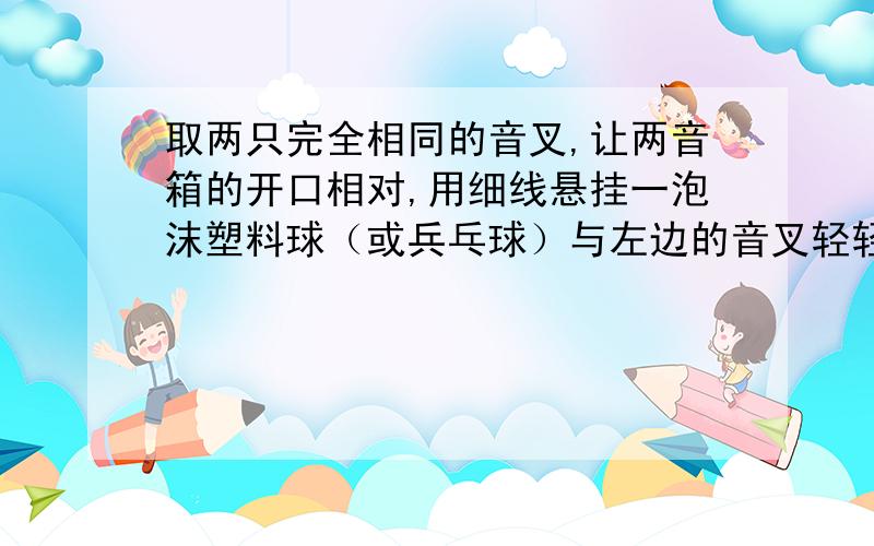 取两只完全相同的音叉,让两音箱的开口相对,用细线悬挂一泡沫塑料球（或兵乓球）与左边的音叉轻轻接触,用锤敲击右边的音叉使其