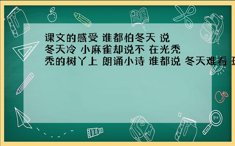 课文的感受 谁都怕冬天 说 冬天冷 小麻雀却说不 在光秃秃的树丫上 朗诵小诗 谁都说 冬天难看 孤孤