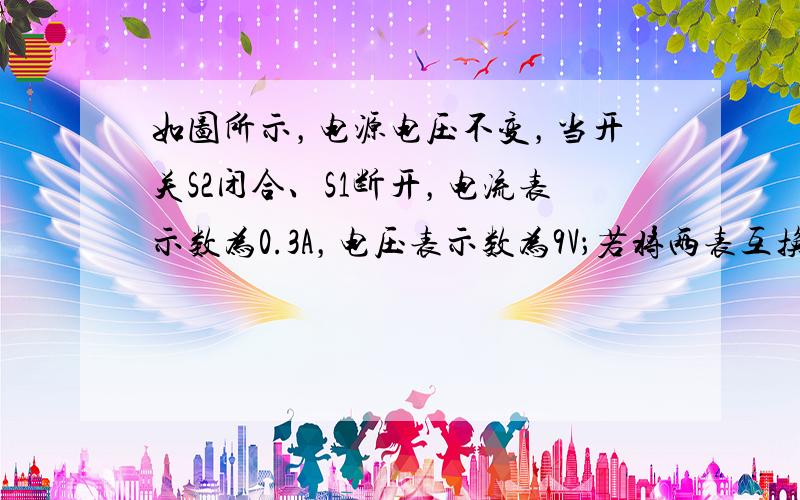 如图所示，电源电压不变，当开关S2闭合、S1断开，电流表示数为0.3A，电压表示数为9V；若将两表互换位置，并同时闭合S