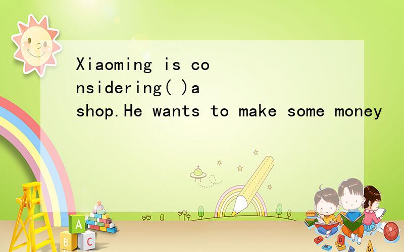 Xiaoming is considering( )a shop.He wants to make some money