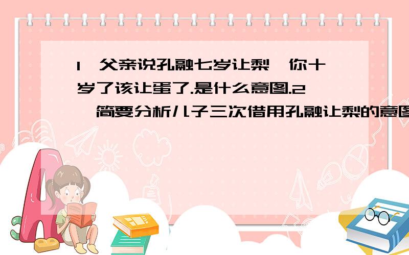 1,父亲说孔融七岁让梨,你十岁了该让蛋了.是什么意图.2,简要分析儿子三次借用孔融让梨的意图.