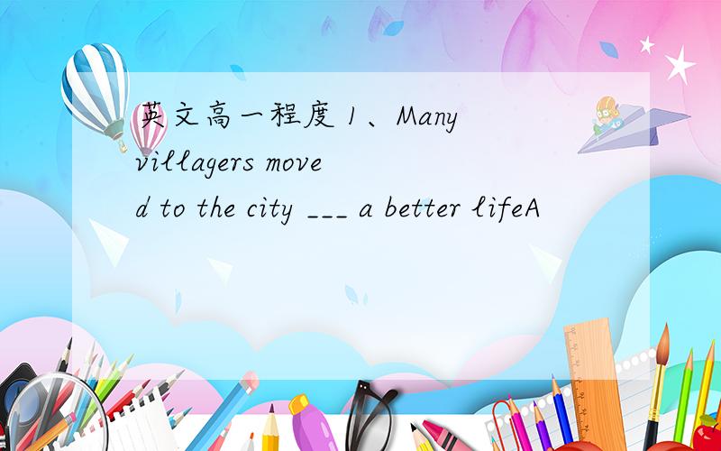 英文高一程度 1、Many villagers moved to the city ___ a better lifeA