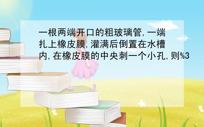 一根两端开口的粗玻璃管,一端扎上橡皮膜,灌满后倒置在水槽内,在橡皮膜的中央刺一个小孔,则%3