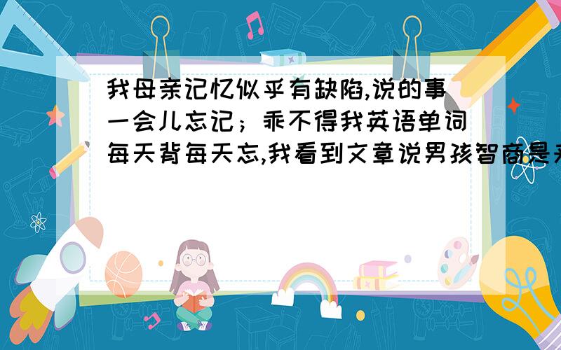 我母亲记忆似乎有缺陷,说的事一会儿忘记；乖不得我英语单词每天背每天忘,我看到文章说男孩智商是来自母