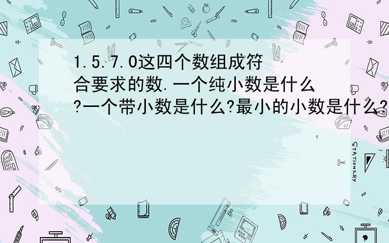 1.5.7.0这四个数组成符合要求的数.一个纯小数是什么?一个带小数是什么?最小的小数是什么?最小的两位小数是什么?