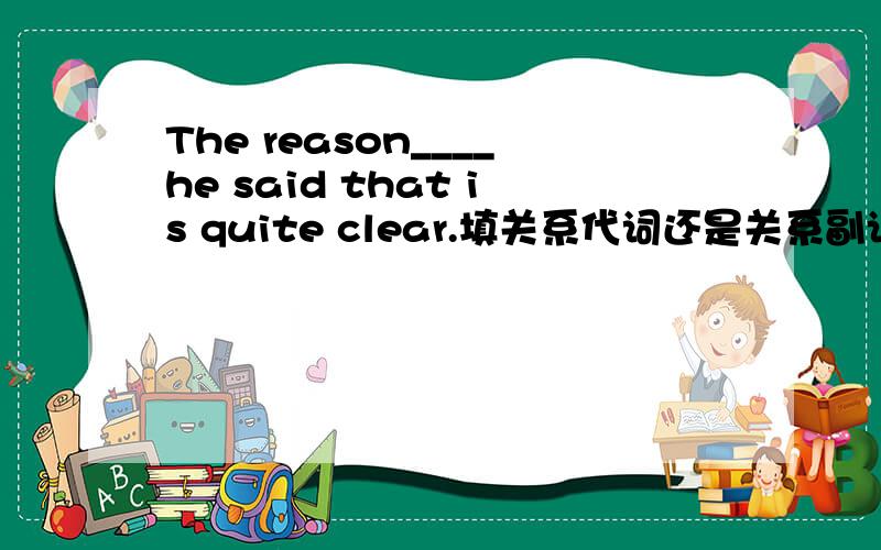 The reason____he said that is quite clear.填关系代词还是关系副词?为什么?