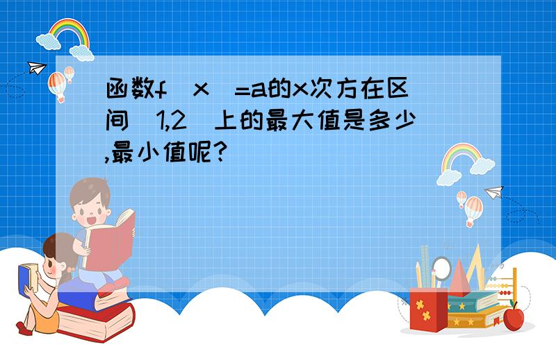 函数f（x）=a的x次方在区间[1,2]上的最大值是多少,最小值呢?