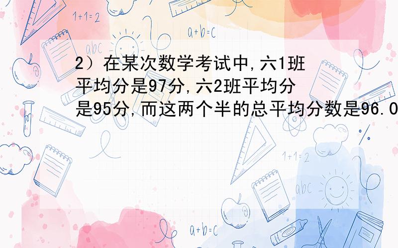 2）在某次数学考试中,六1班平均分是97分,六2班平均分是95分,而这两个半的总平均分数是96.04分,那么六1班和六2