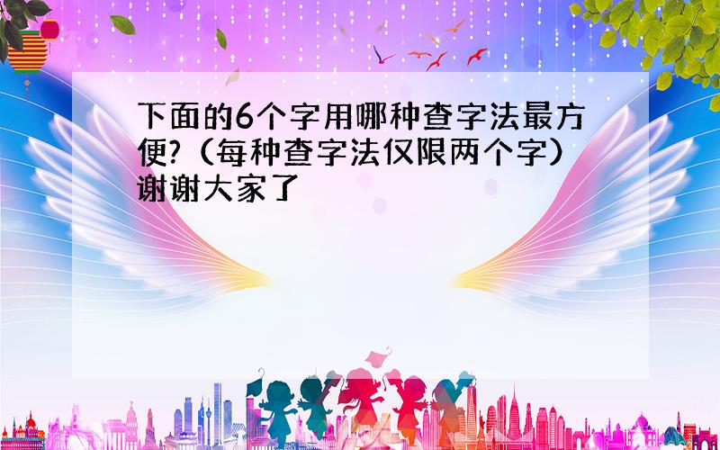 下面的6个字用哪种查字法最方便?（每种查字法仅限两个字）谢谢大家了