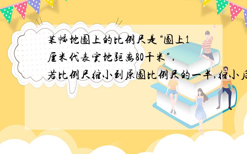 某幅地图上的比例尺是“图上1厘米代表实地距离80千米”,若比例尺缩小到原图比例尺的一半,缩小后的地图比