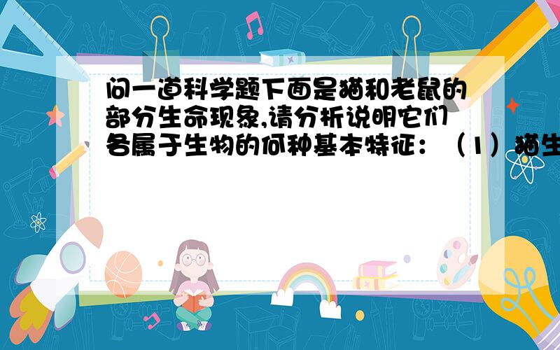 问一道科学题下面是猫和老鼠的部分生命现象,请分析说明它们各属于生物的何种基本特征：（1）猫生小猫属于＿＿＿＿（2）小猫长