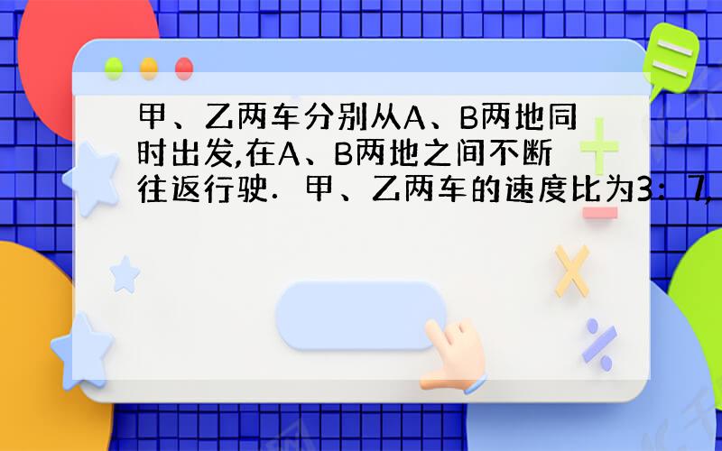 甲、乙两车分别从A、B两地同时出发,在A、B两地之间不断往返行驶．甲、乙两车的速度比为3：7,