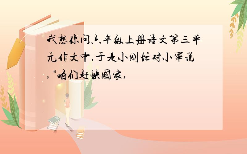 我想你问六年级上册语文第三单元作文中,于是小刚忙对小军说,“咱们赶快国家,