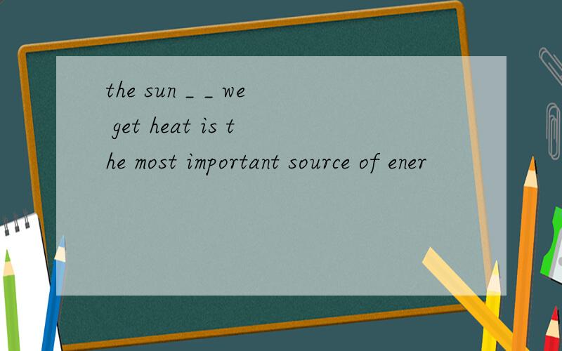 the sun _ _ we get heat is the most important source of ener