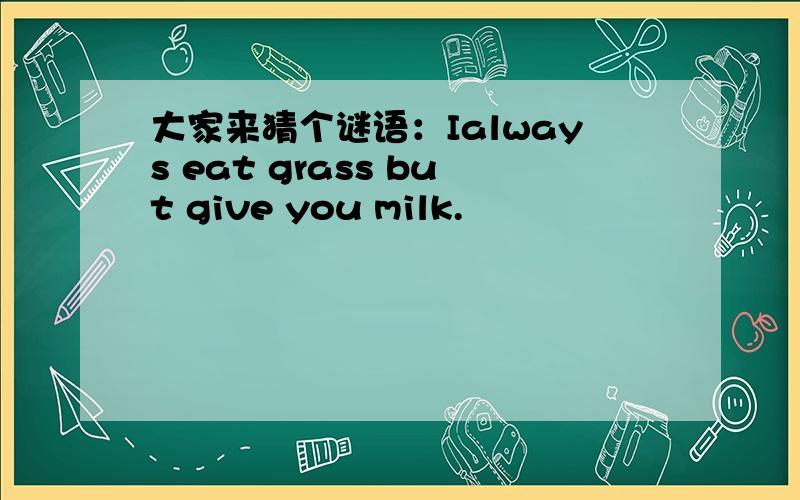 大家来猜个谜语：Ialways eat grass but give you milk.