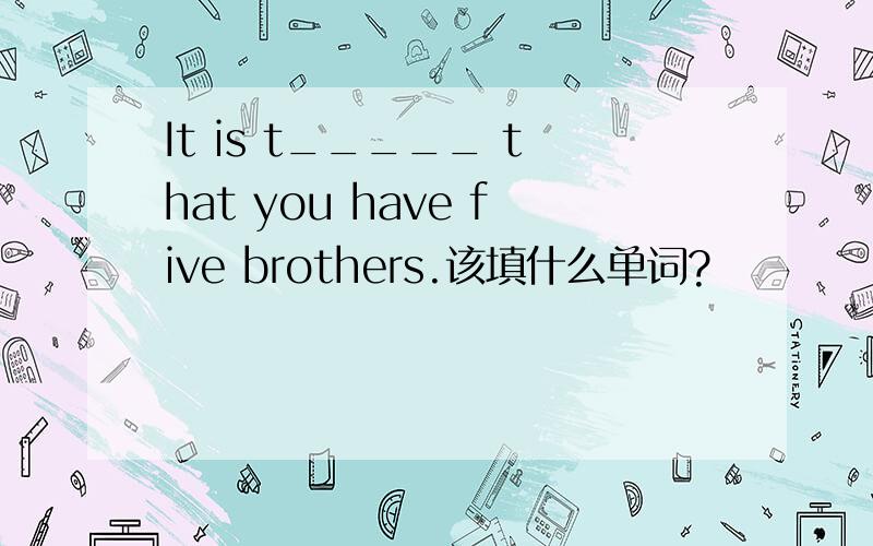 It is t_____ that you have five brothers.该填什么单词?