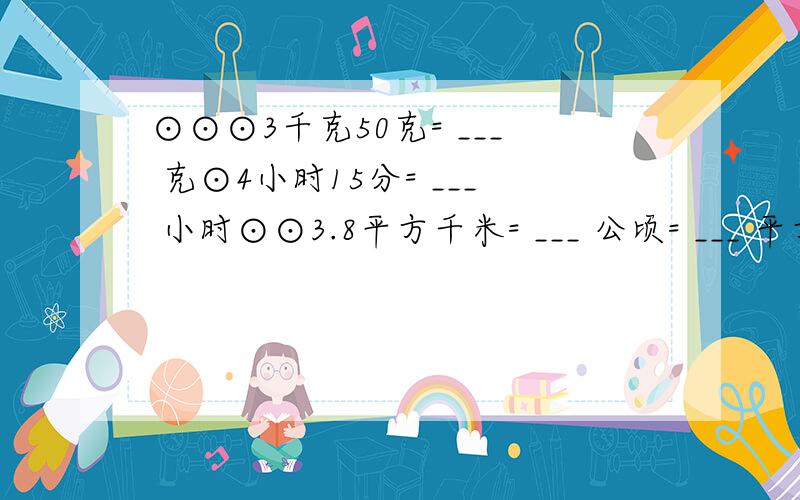 ⊙⊙⊙3千克50克= ___ 克⊙4小时15分= ___ 小时⊙⊙3.8平方千米= ___ 公顷= ___ 平方米．