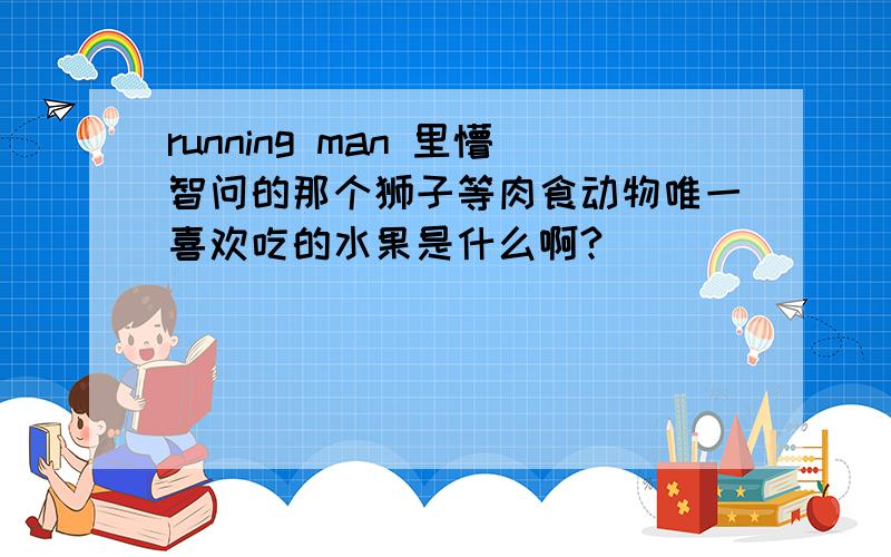 running man 里懵智问的那个狮子等肉食动物唯一喜欢吃的水果是什么啊?