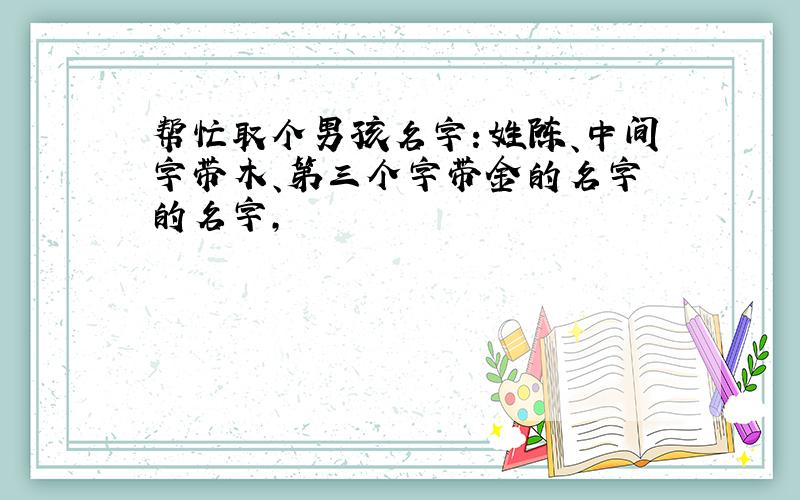 帮忙取个男孩名字：姓陈、中间字带木、第三个字带金的名字 的名字,