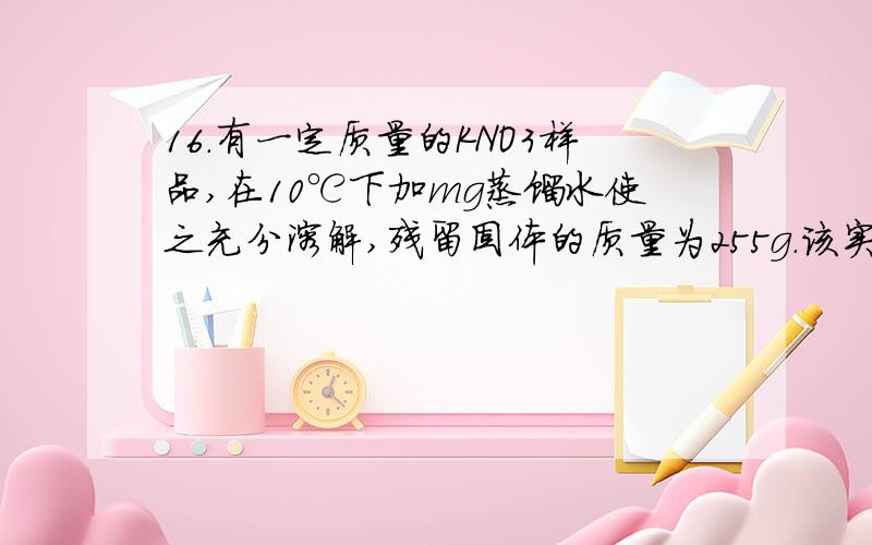 16．有一定质量的KNO3样品,在10℃下加mg蒸馏水使之充分溶解,残留固体的质量为255g.该实验在40℃下进行时,残