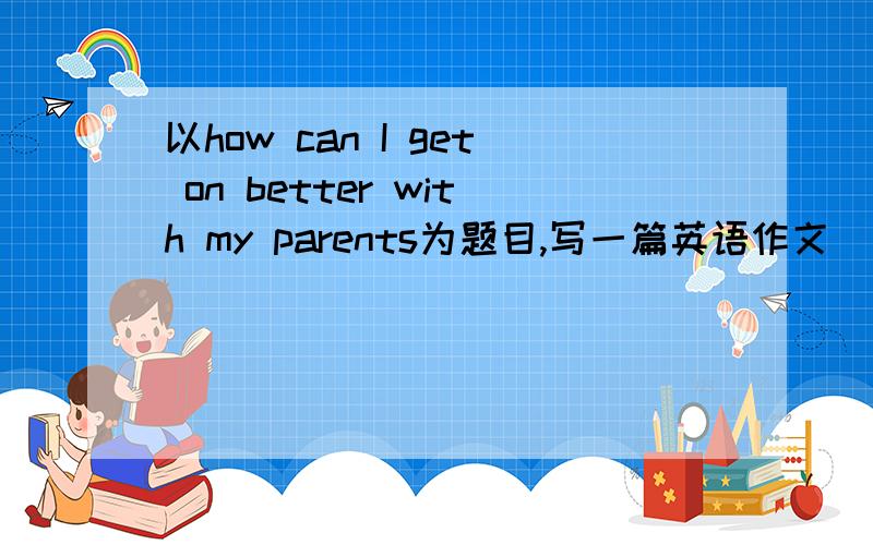 以how can I get on better with my parents为题目,写一篇英语作文