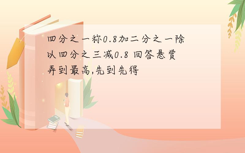 四分之一称0.8加二分之一除以四分之三减0.8 回答悬赏弄到最高,先到先得