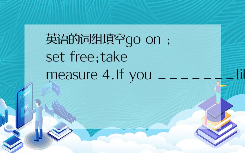 英语的词组填空go on ;set free;take measure 4.If you _______like thi