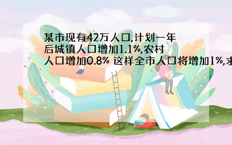 某市现有42万人口,计划一年后城镇人口增加1.1%,农村人口增加0.8% 这样全市人口将增加1%,求