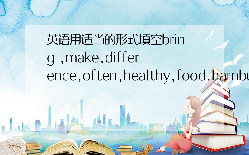 英语用适当的形式填空bring ,make,difference,often,healthy,food,hamburge