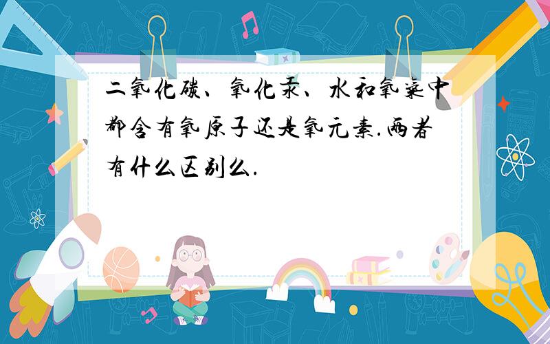 二氧化碳、氧化汞、水和氧气中都含有氧原子还是氧元素.两者有什么区别么.