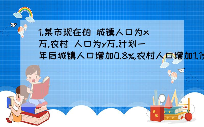 1.某市现在的 城镇人口为x万,农村 人口为y万.计划一年后城镇人口增加0.8%,农村人口增加1.1%,则：(1)这个市