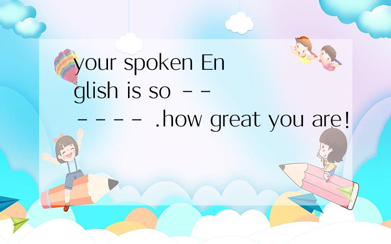 your spoken English is so ------ .how great you are!