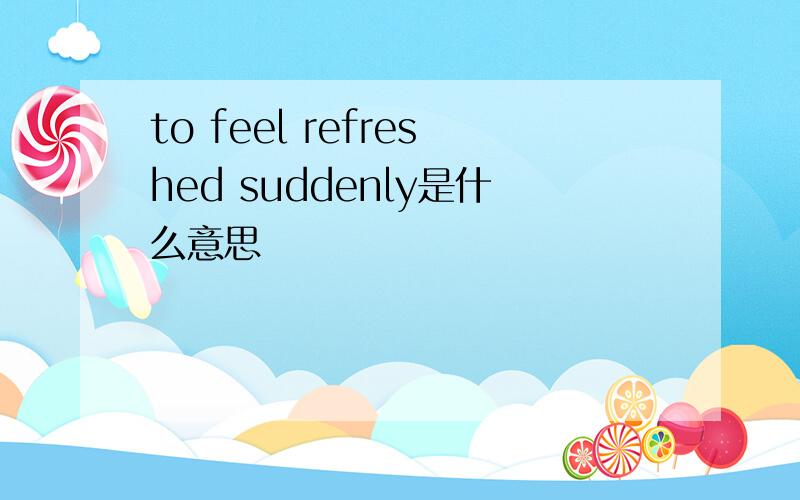 to feel refreshed suddenly是什么意思