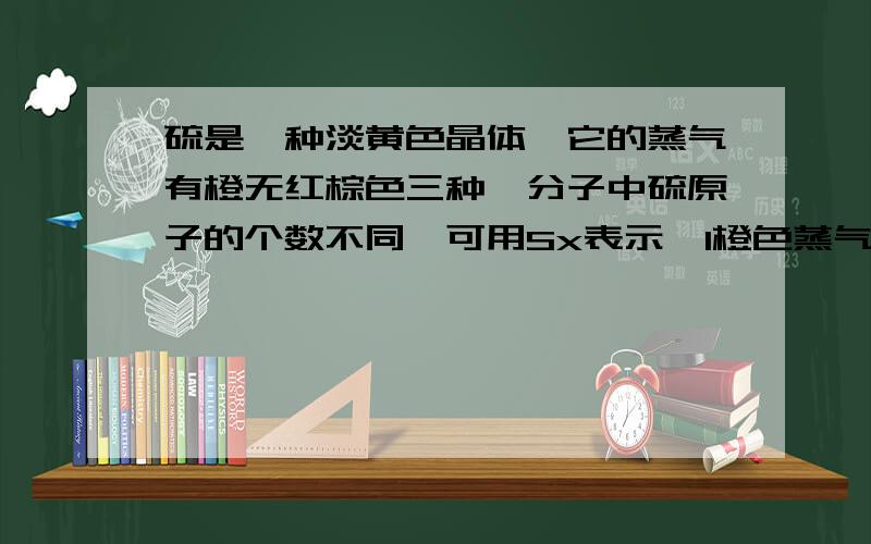 硫是一种淡黄色晶体,它的蒸气有橙无红棕色三种,分子中硫原子的个数不同,可用Sx表示,1橙色蒸气对氢气的相对密度是128则