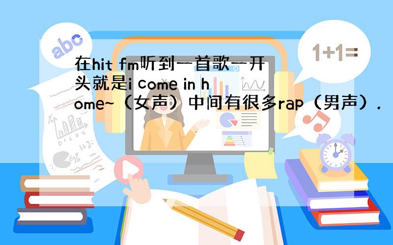 在hit fm听到一首歌一开头就是i come in home~（女声）中间有很多rap（男声）.