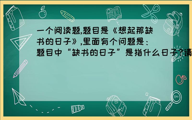 一个阅读题,题目是《想起那缺书的日子》,里面有个问题是：题目中“缺书的日子”是指什么日子?请用自己的话准确的加以概括?