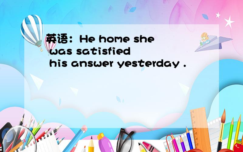 英语：He home she was satisfied his answer yesterday .