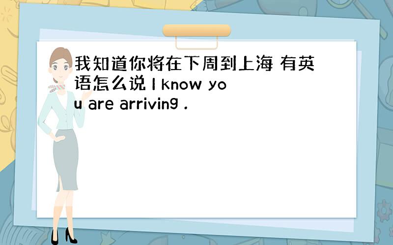 我知道你将在下周到上海 有英语怎么说 I know you are arriving .